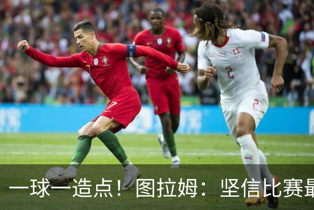 一球一造点！图拉姆：坚信比赛最后时刻能赢 今天终于没吹我假摔
