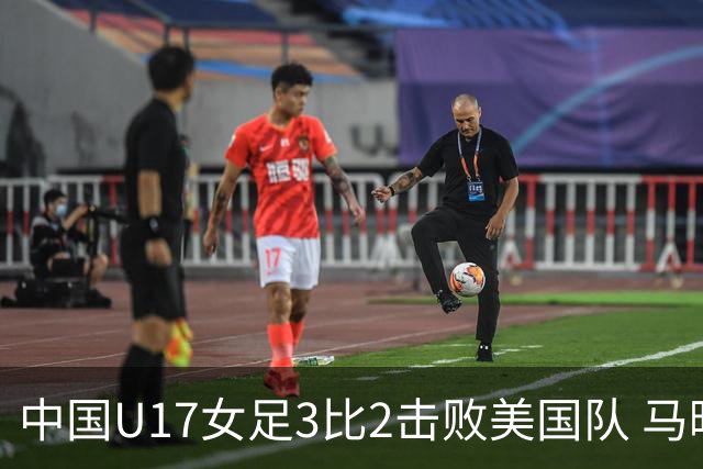 中国U17女足3比2击败美国队 马晓旭：球队太争气了！