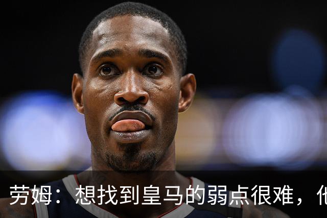劳姆：想找到皇马的弱点很难，他们的进攻线和防守线都是世界顶级