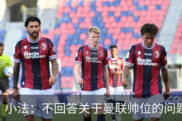 小法：不回答关于曼联帅位的问题，他们的情况也没有那么糟糕