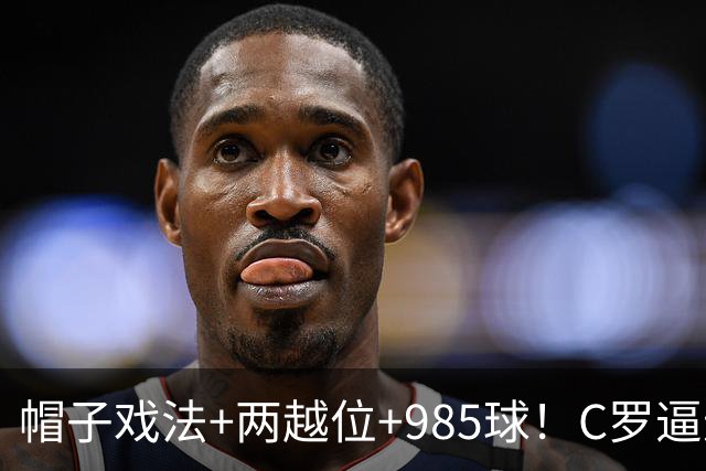 帽子戏法+两越位+985球！C罗逼进千球，胜利少赛1场积分追平榜首