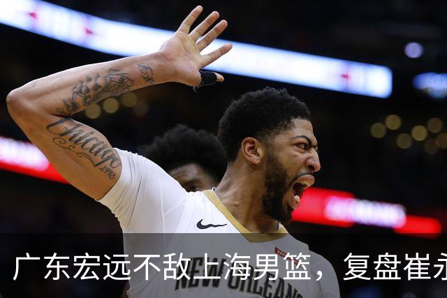 广东宏远不敌上海男篮，复盘崔永熙的发挥