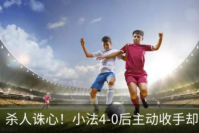 杀人诛心！小法4-0后主动收手却丢球，赛后自责"后悔！我的责任"