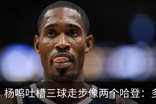 杨鸣吐槽三球走步像两个哈登：多给CBA裁判宽容吧