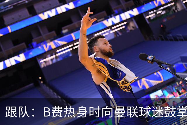 跟队：B费热身时向曼联球迷鼓掌致意，球迷高唱他的名字