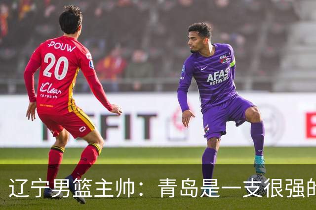 辽宁男篮主帅：青岛是一支很强的队伍，今晚要限制韦瑟斯庞和米奇