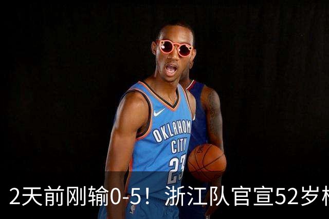 2天前刚输0-5！浙江队官宣52岁杨晨出任总经理 球迷刷屏：开除罗斯