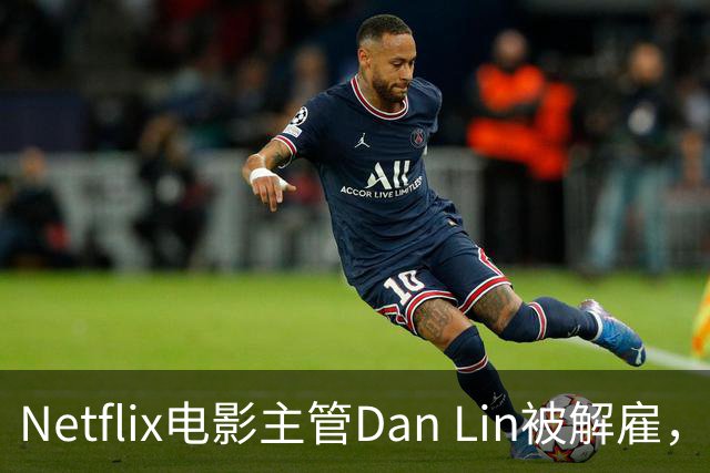 Netflix电影主管Dan Lin被解雇，裁员潮后高管接连出走
